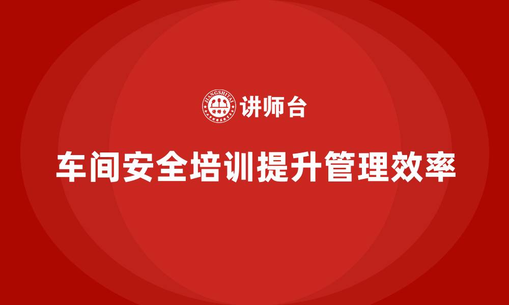 文章车间安全培训内容：如何通过培训提高车间安全管理效率的缩略图