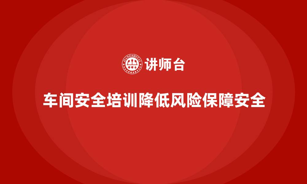 文章车间安全培训内容：车间安全培训如何帮助企业防范风险的缩略图