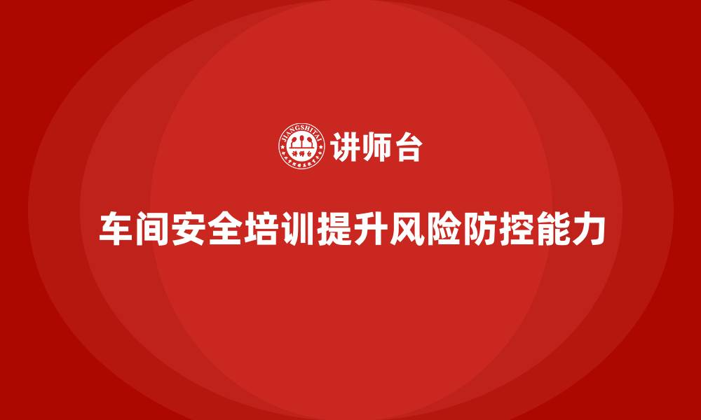 文章车间安全培训内容：如何通过安全培训提高车间的风险防控能力的缩略图