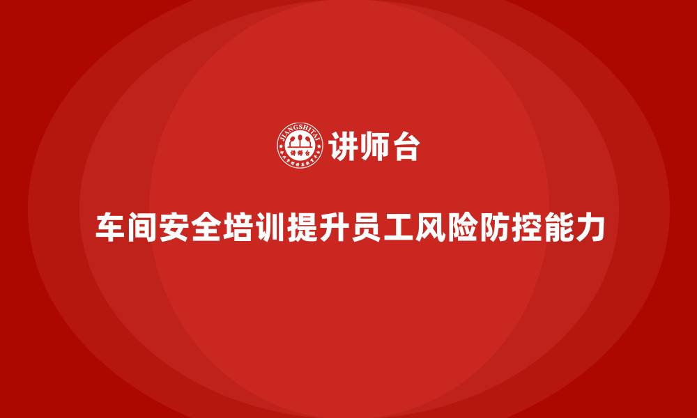 文章车间安全培训内容：车间安全培训如何帮助提高员工的风险防控能力的缩略图