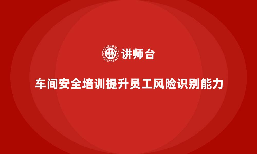 文章车间安全培训内容：车间安全培训如何帮助提升风险识别能力的缩略图