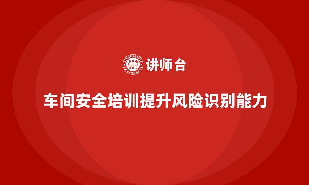 文章车间安全培训内容：车间安全培训如何提高员工风险识别能力的缩略图