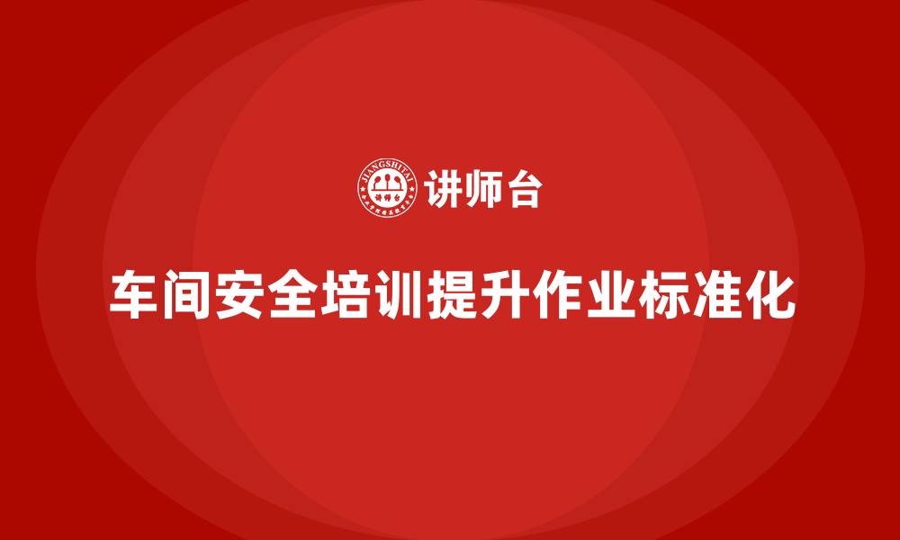 文章车间安全培训提升企业整体作业流程标准化的缩略图