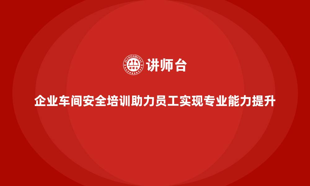 文章企业车间安全培训助力员工实现专业能力提升的缩略图