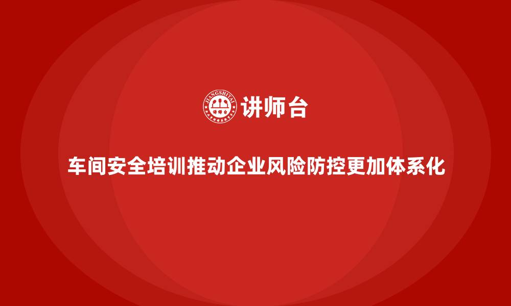 文章车间安全培训推动企业风险防控更加体系化的缩略图