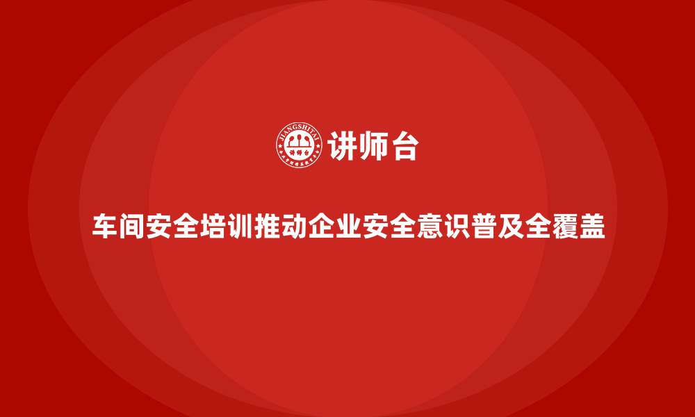 文章车间安全培训推动企业安全意识普及全覆盖的缩略图