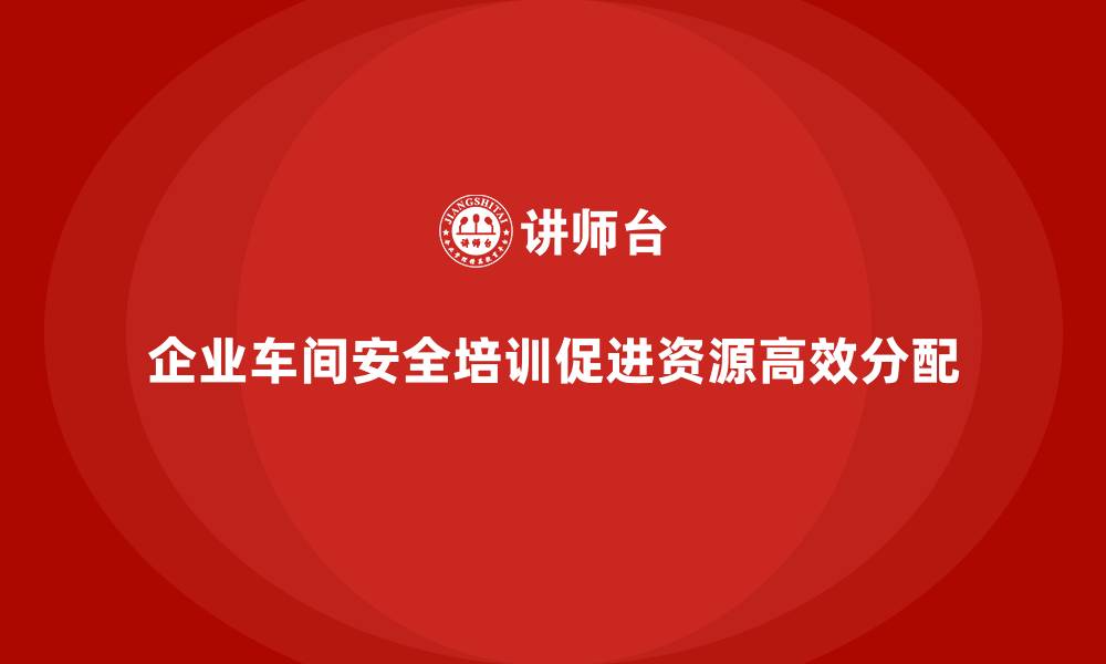 企业车间安全培训促进资源高效分配