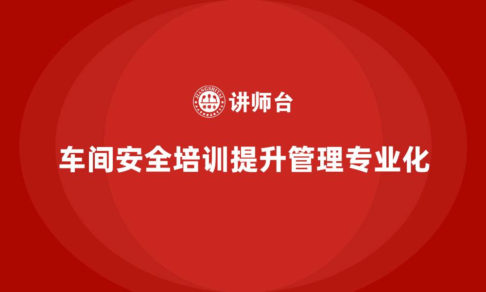 文章企业车间安全培训提升现场管理的专业化水平的缩略图