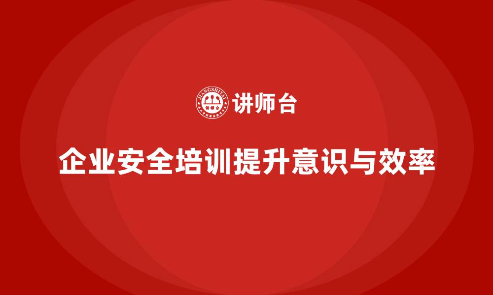 企业安全培训提升意识与效率