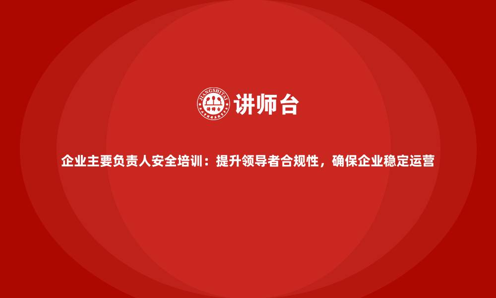 文章企业主要负责人安全培训：提升领导者合规性，确保企业稳定运营的缩略图