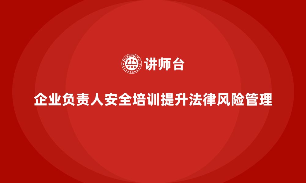 文章企业主要负责人安全培训：通过培训提升领导者的法律风险防控能力的缩略图