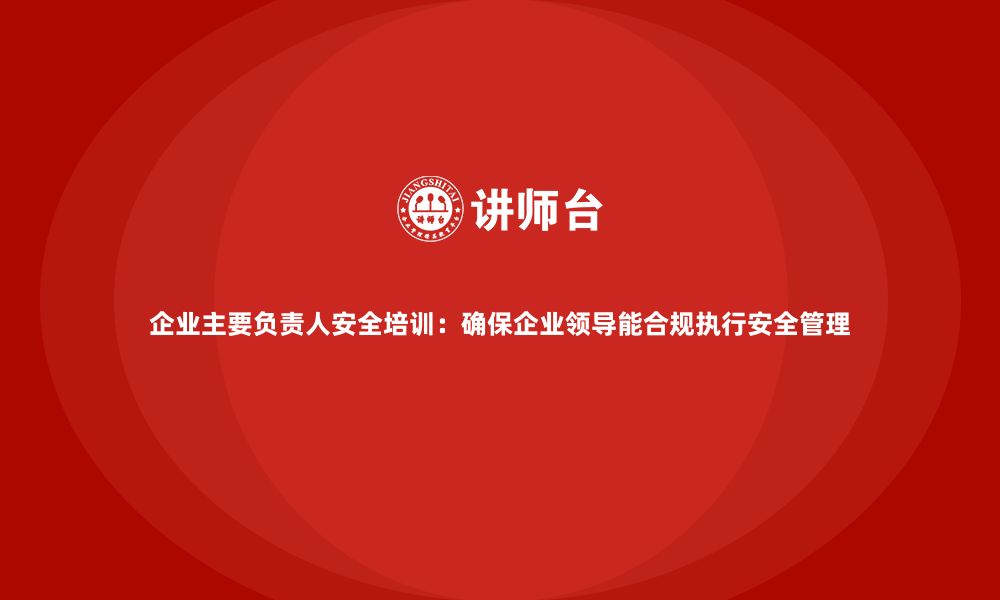 文章企业主要负责人安全培训：确保企业领导能合规执行安全管理的缩略图