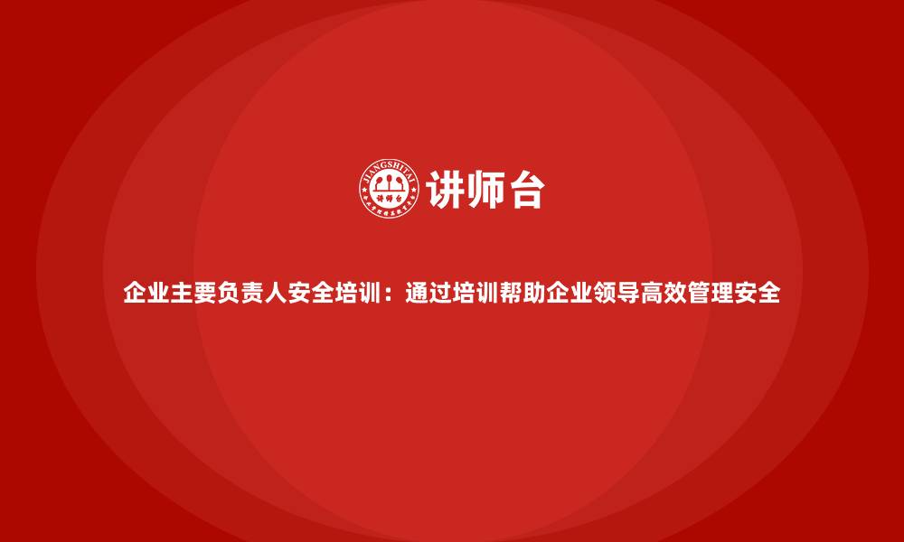 企业主要负责人安全培训：通过培训帮助企业领导高效管理安全