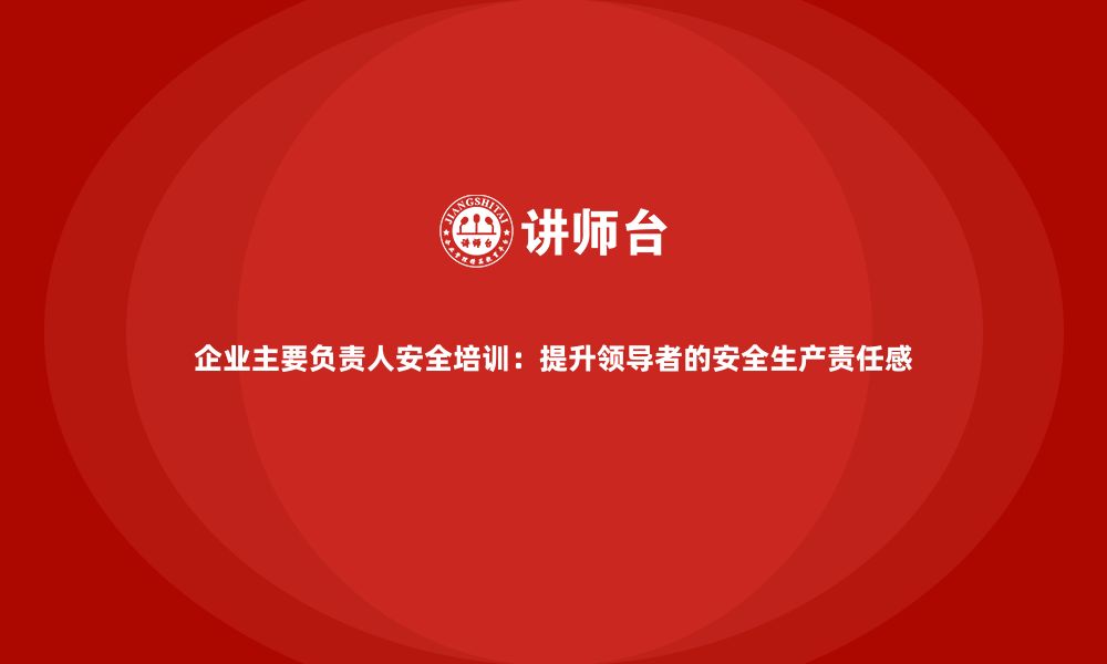 企业主要负责人安全培训：提升领导者的安全生产责任感