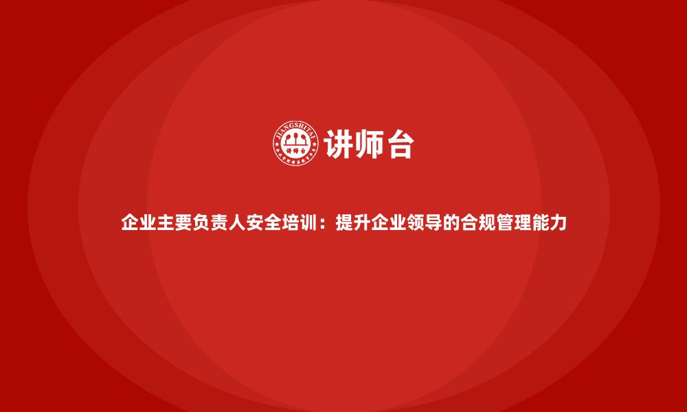 文章企业主要负责人安全培训：提升企业领导的合规管理能力的缩略图