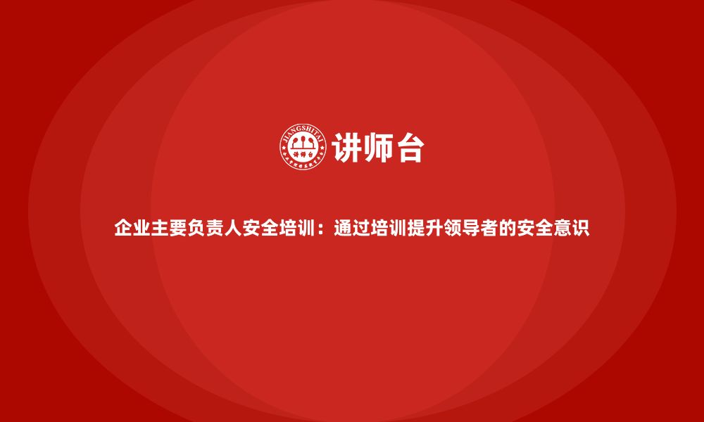 文章企业主要负责人安全培训：通过培训提升领导者的安全意识的缩略图