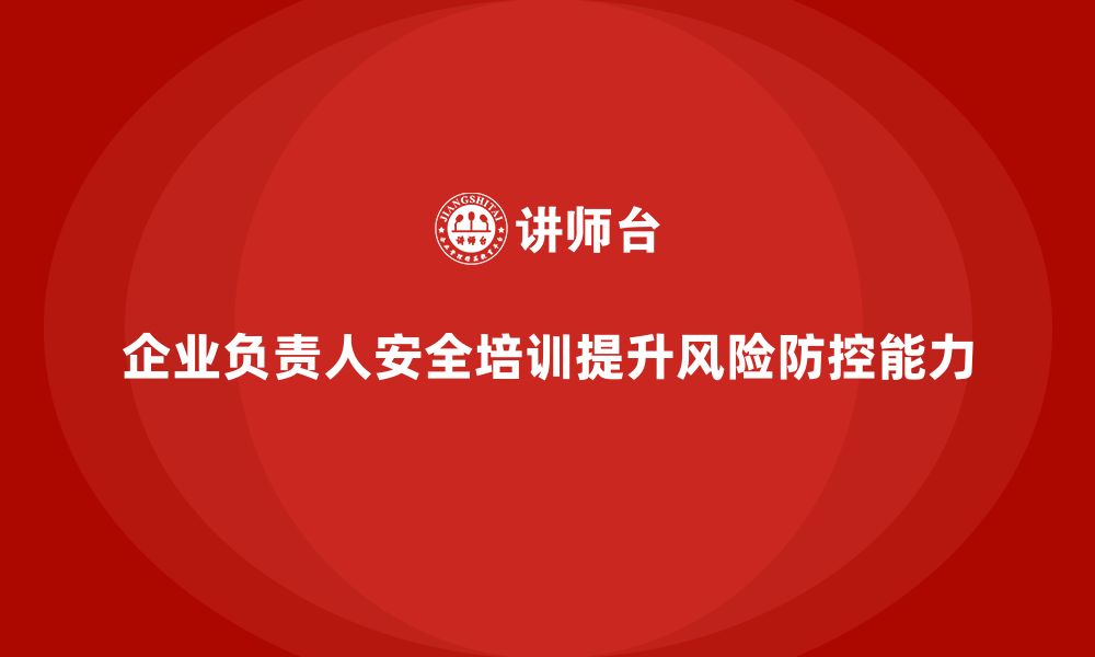 文章企业主要负责人安全培训：通过培训提升领导者的风险防控能力的缩略图