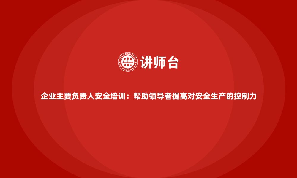 文章企业主要负责人安全培训：帮助领导者提高对安全生产的控制力的缩略图