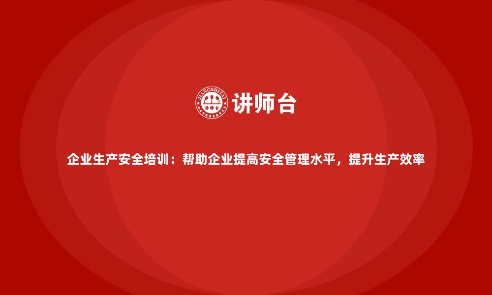 企业生产安全培训：帮助企业提高安全管理水平，提升生产效率