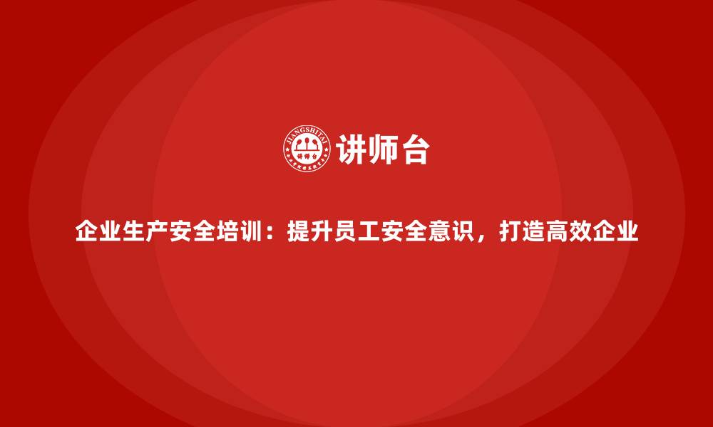 企业生产安全培训：提升员工安全意识，打造高效企业