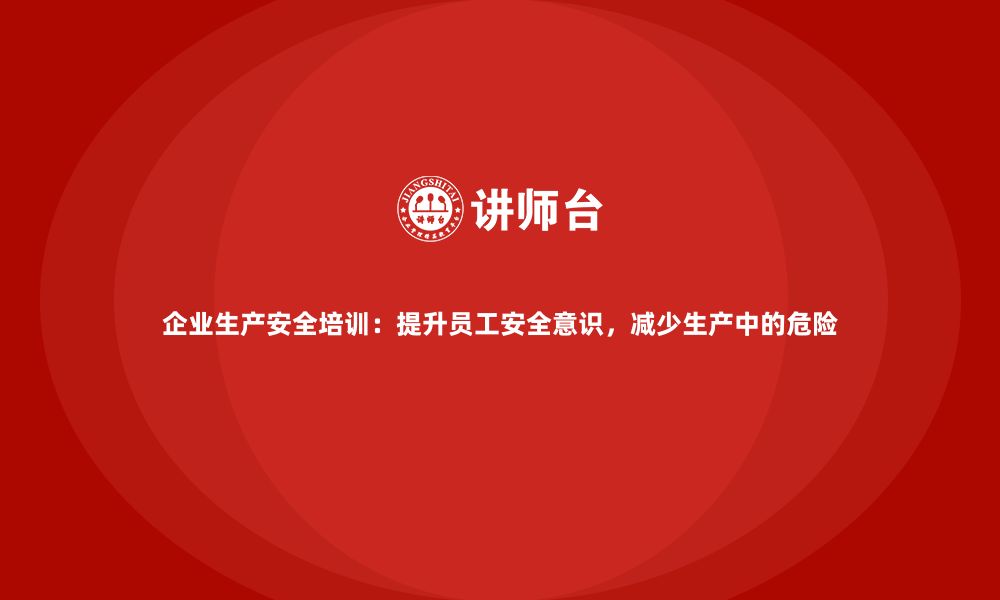 企业生产安全培训：提升员工安全意识，减少生产中的危险