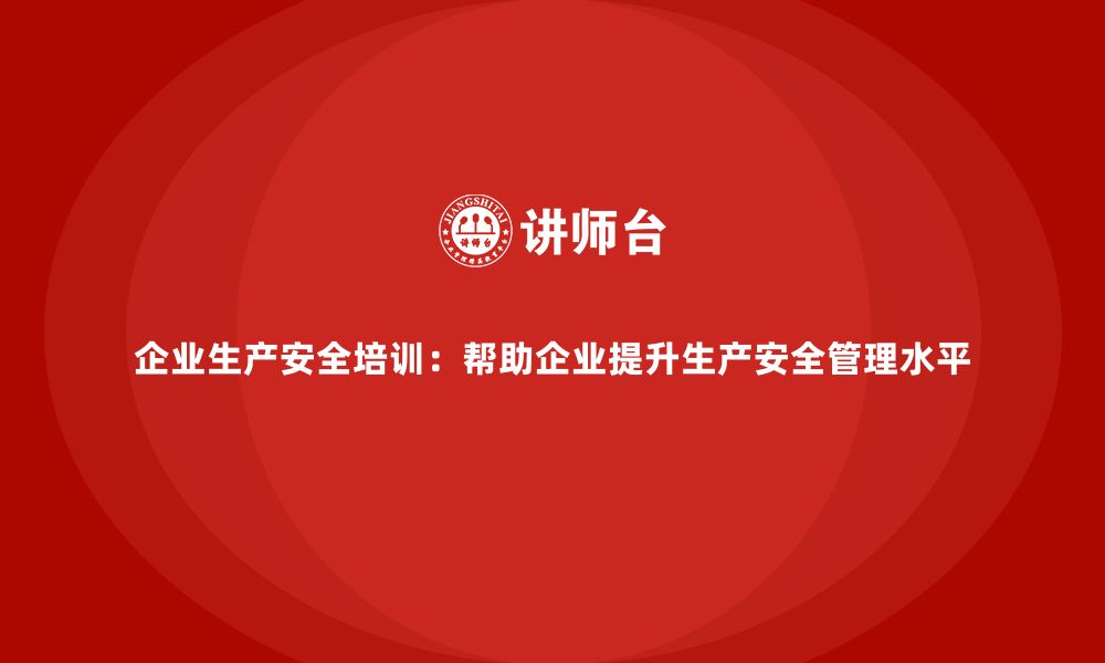 企业生产安全培训：帮助企业提升生产安全管理水平