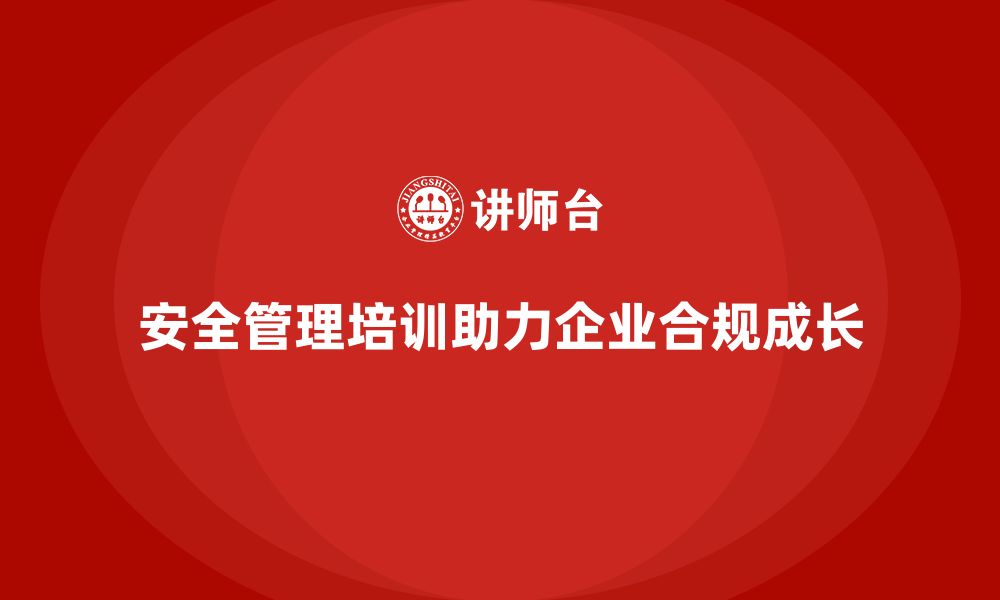 安全管理培训助力企业合规成长