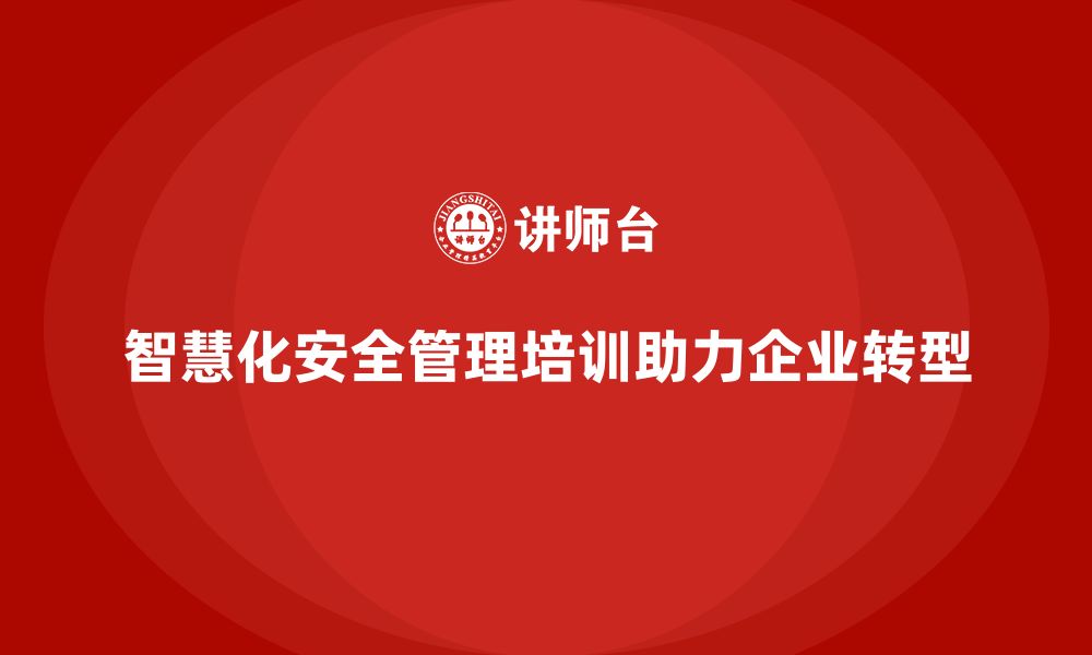 智慧化安全管理培训助力企业转型