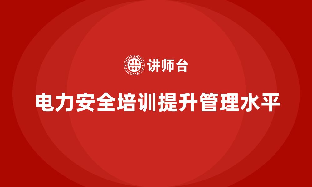 文章电力安全培训助力企业提升整体安全生产管理水平的缩略图