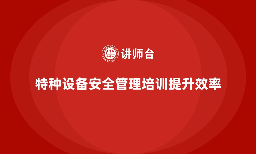 文章特种设备安全管理培训如何帮助企业提高生产效率？的缩略图