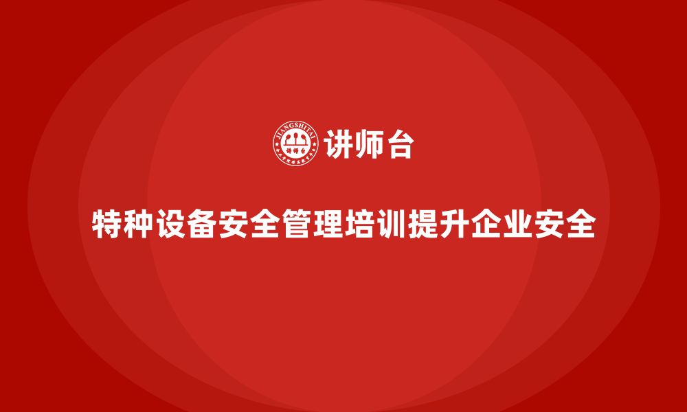 文章特种设备安全管理培训如何提升企业的安全生产质量？的缩略图