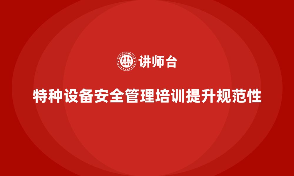 文章特种设备安全管理培训如何帮助企业加强设备管理规范性？的缩略图