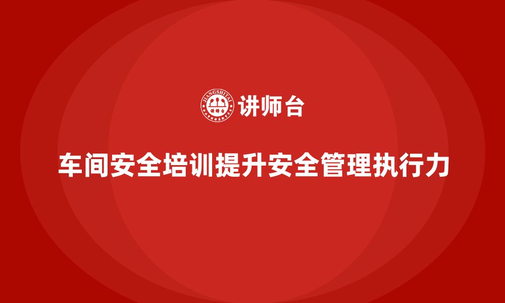 文章企业如何通过车间安全教育培训提升安全管理工作的执行力？的缩略图