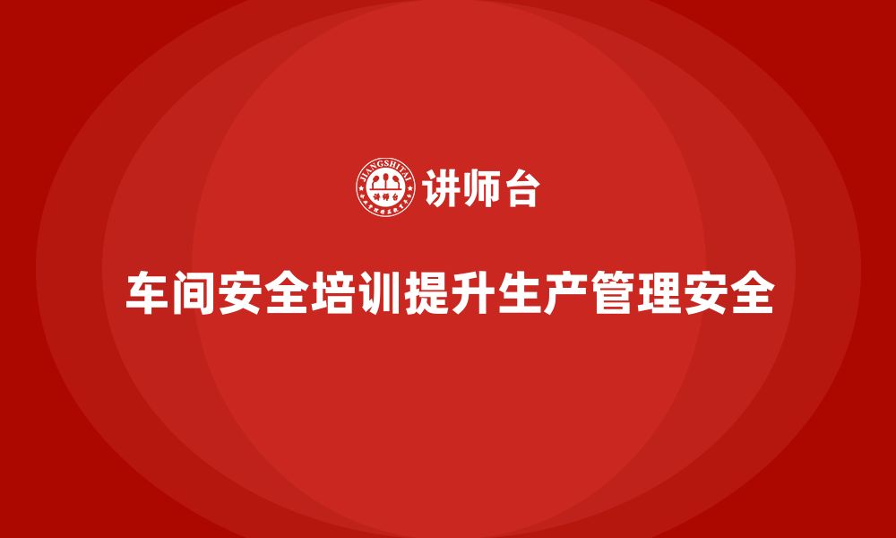 文章企业如何通过车间安全教育培训提升车间生产管理的安全性？的缩略图