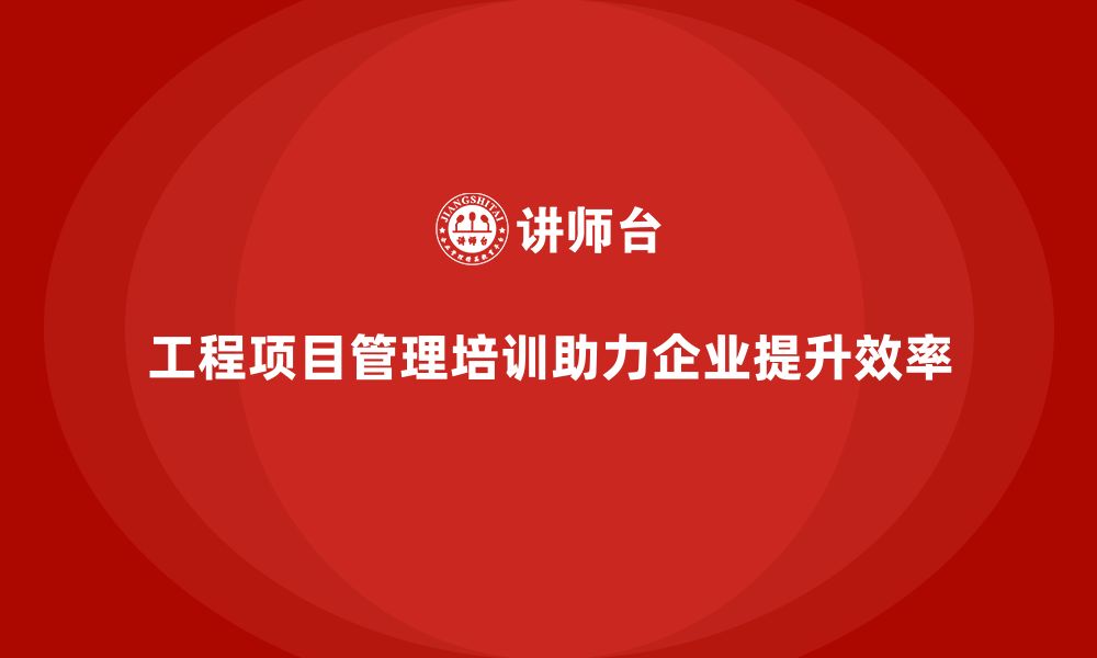 工程项目管理培训助力企业提升效率