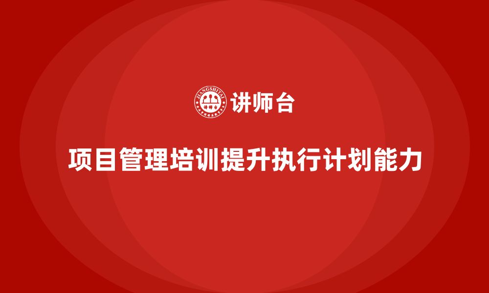 文章项目管理培训如何提升项目执行计划能力？的缩略图