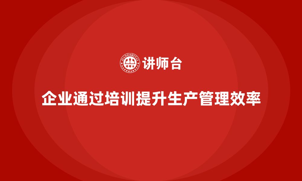 文章企业如何通过生产管理培训加强生产任务的监管的缩略图