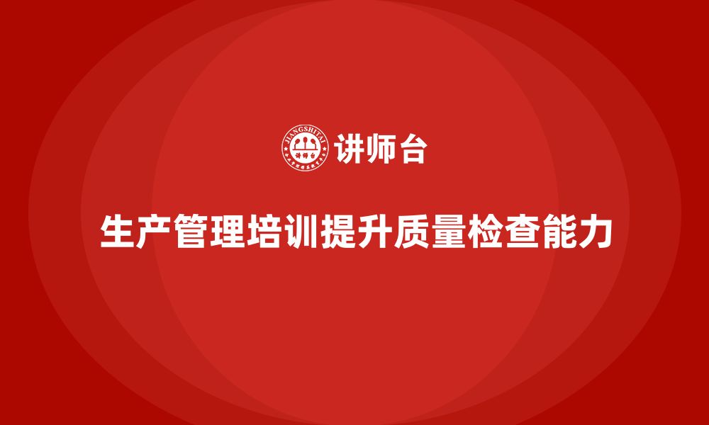 文章企业如何通过生产管理培训提升质量检查能力的缩略图