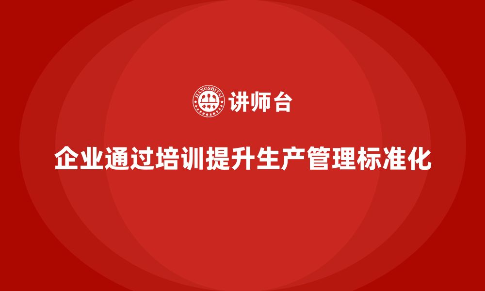 文章企业如何通过生产管理培训提升任务执行的标准化管理的缩略图