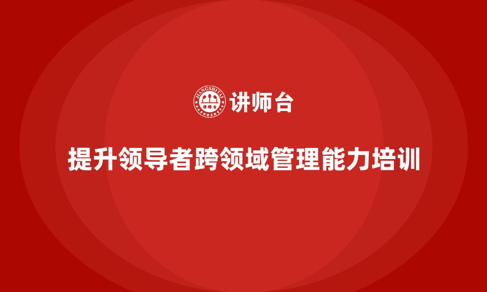 文章企业管理层培训：如何提升领导者的跨领域管理能力的缩略图