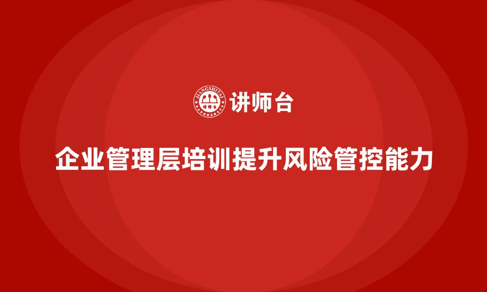 文章企业管理层培训如何帮助公司增强风险管控能力？的缩略图