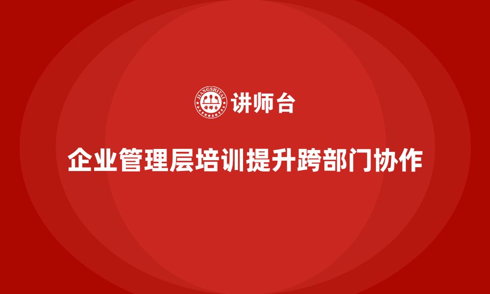 文章企业管理层培训如何提升团队的跨部门协作？的缩略图