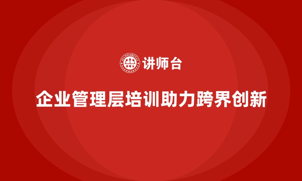 文章企业管理层培训如何帮助公司实现领导力的跨界突破？的缩略图