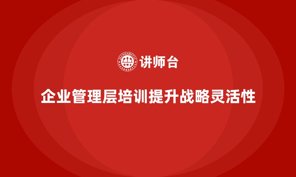 文章企业管理层培训如何帮助公司提升战略灵活性？的缩略图