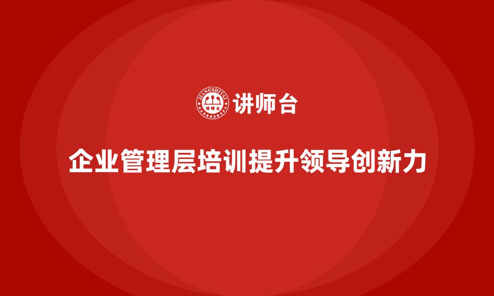 文章企业管理层培训如何帮助管理者提高领导力和创新力？的缩略图