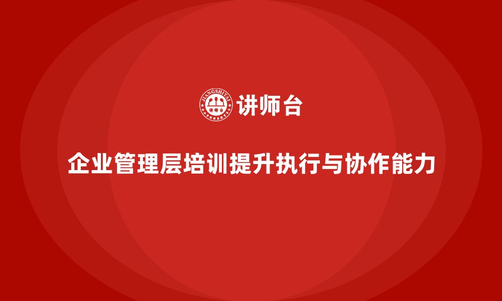 文章企业管理层培训：提升领导者执行力与团队协作能力的缩略图