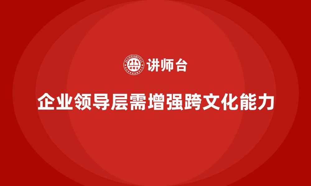 文章企业管理层培训：如何帮助企业领导层增强跨文化领导力？的缩略图