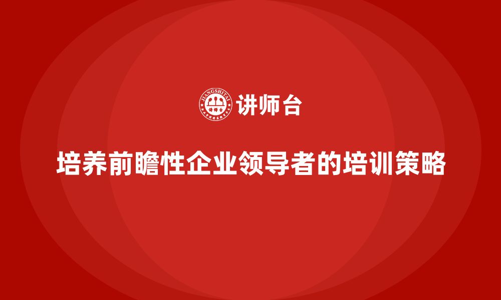 培养前瞻性企业领导者的培训策略