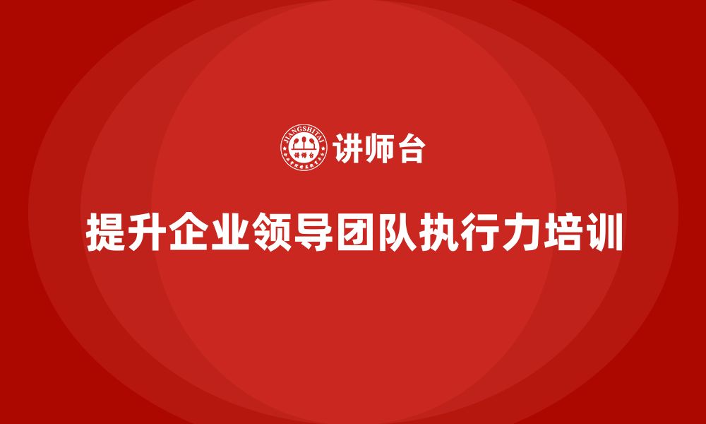 文章企业管理层培训：如何帮助企业提升领导团队的执行力？的缩略图