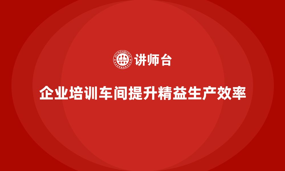 文章企业培训车间精益生产管理打造一流制造团队的缩略图